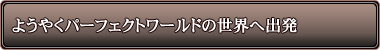 �悤�₭�p�[�t�F�N�g���[���h�̐��E�֏o��